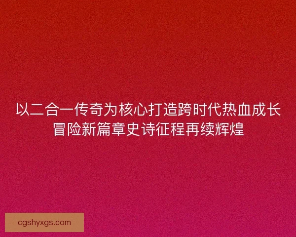 以二合一传奇为核心打造跨时代热血成长冒险新篇章史诗征程再续辉煌