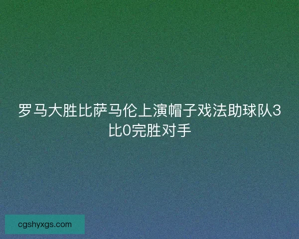 罗马大胜比萨马伦上演帽子戏法助球队3比0完胜对手