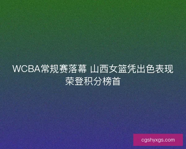 WCBA常规赛落幕 山西女篮凭出色表现荣登积分榜首