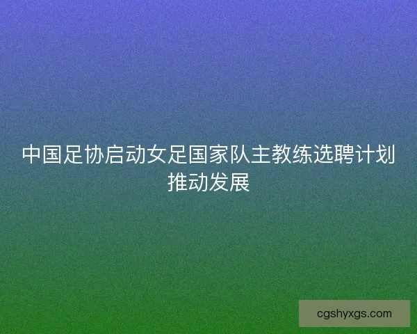 中国足协启动女足国家队主教练选聘计划推动发展