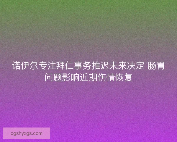 诺伊尔专注拜仁事务推迟未来决定 肠胃问题影响近期伤情恢复