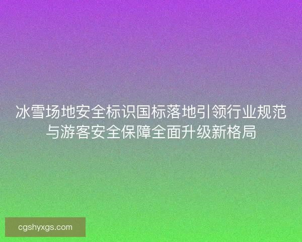 冰雪场地安全标识国标落地引领行业规范与游客安全保障全面升级新格局